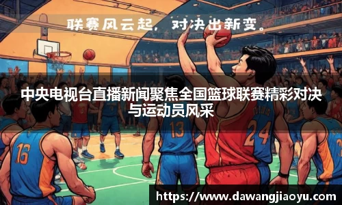 中央电视台直播新闻聚焦全国篮球联赛精彩对决与运动员风采